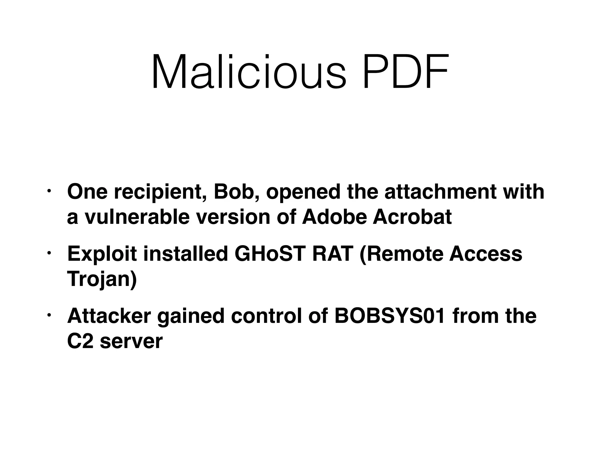 Malicious PDF
• One recipient, Bob, opened the attachment with
a vulnerable version of Adobe Acrobat
• Exploit installed GHoST RAT (Remote Access
Trojan)
• Attacker gained control of BOBSYS01 from the
C2 server
 