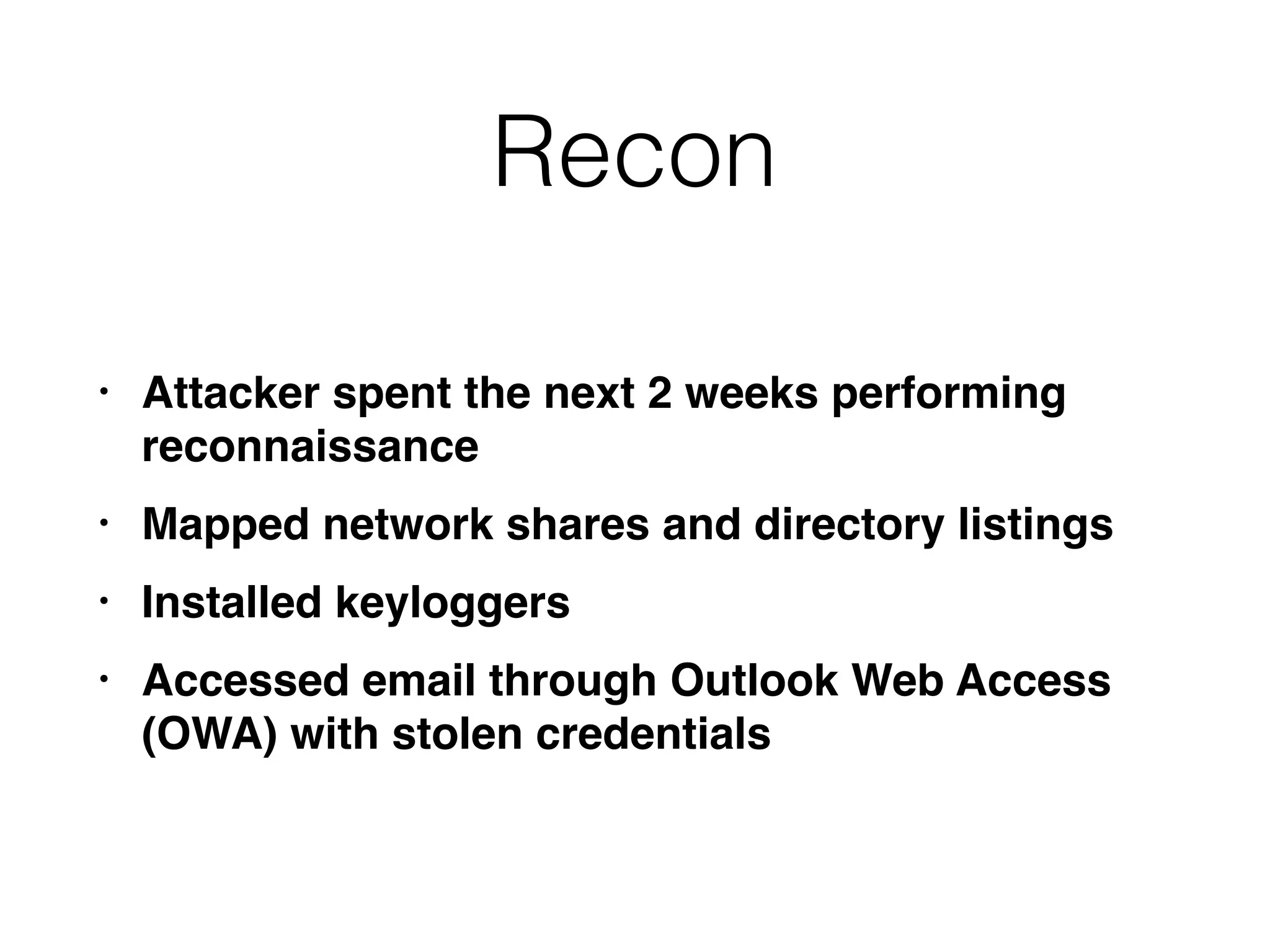Recon
• Attacker spent the next 2 weeks performing
reconnaissance
• Mapped network shares and directory listings
• Installed keyloggers
• Accessed email through Outlook Web Access
(OWA) with stolen credentials
 