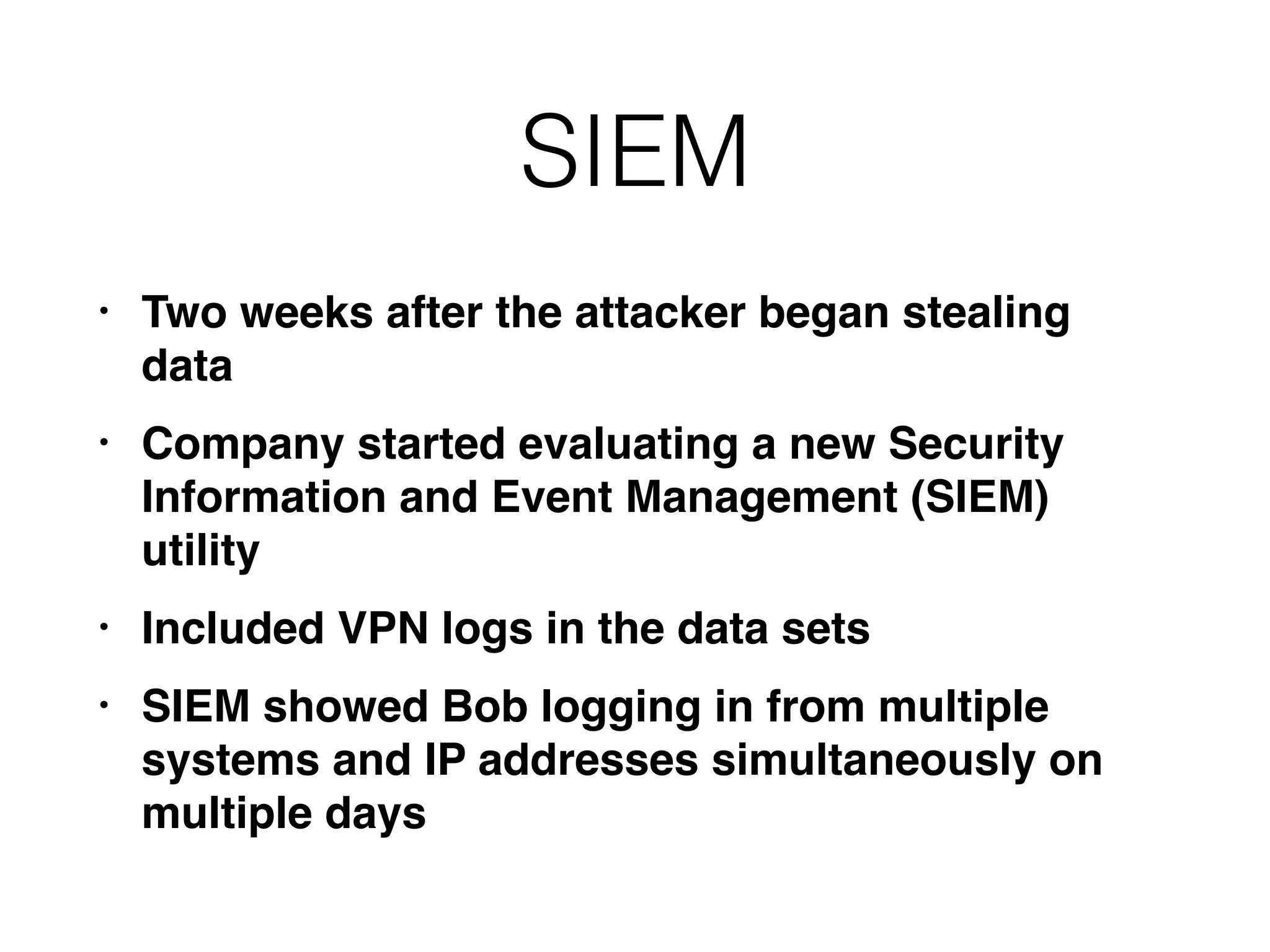 SIEM
• Two weeks after the attacker began stealing
data
• Company started evaluating a new Security
Information and Event Management (SIEM)
utility
• Included VPN logs in the data sets
• SIEM showed Bob logging in from multiple
systems and IP addresses simultaneously on
multiple days
 