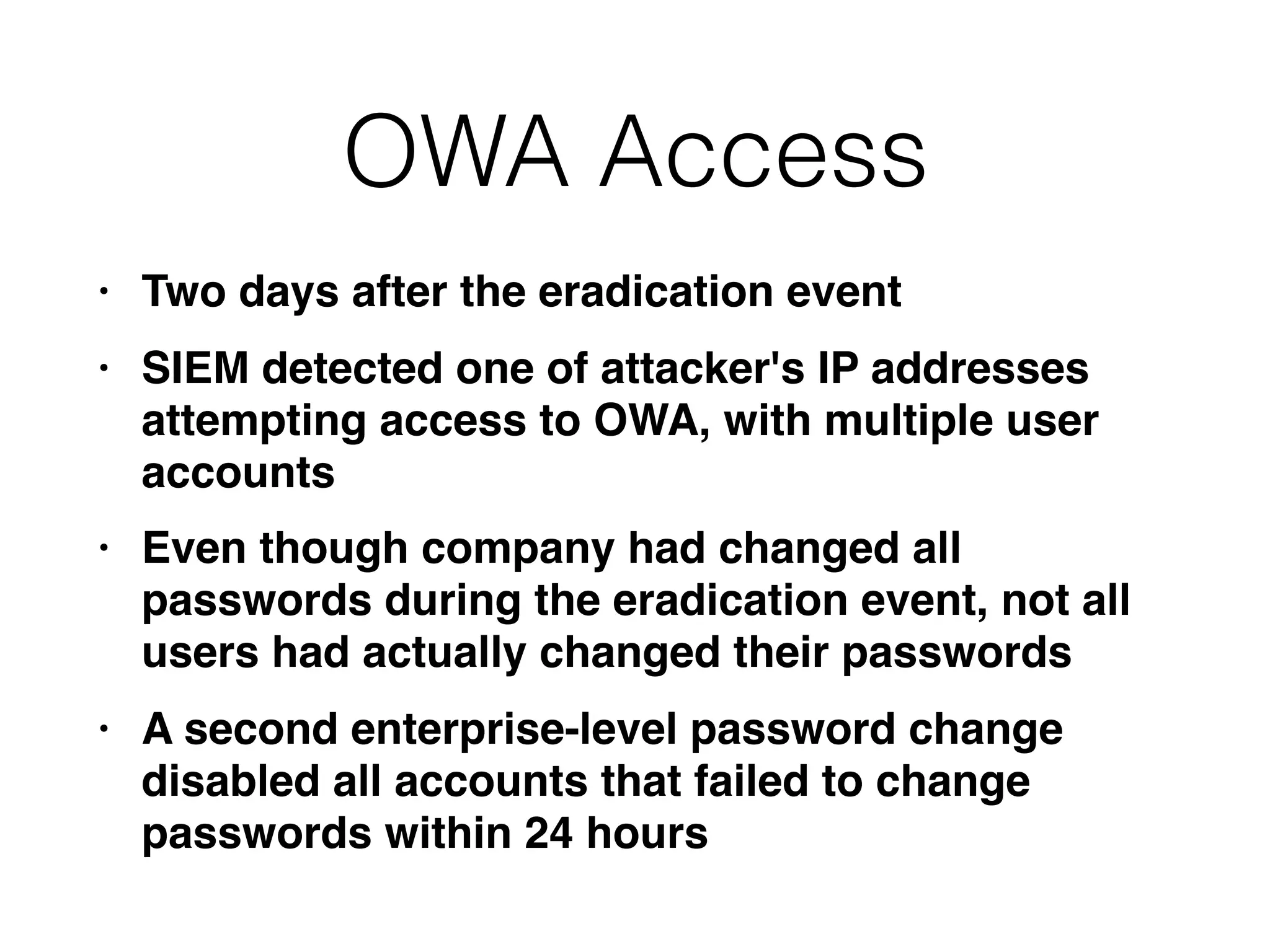 OWA Access
• Two days after the eradication event
• SIEM detected one of attacker's IP addresses
attempting access to OWA, with multiple user
accounts
• Even though company had changed all
passwords during the eradication event, not all
users had actually changed their passwords
• A second enterprise-level password change
disabled all accounts that failed to change
passwords within 24 hours
 