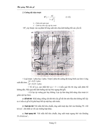 Baìi giaíng Kãút cáúu gäù
--------------------------------------------------------------------------------------------------------
-------------------------------------------------------------------------------------------------------
Trang 12
2. Cæåìng âäü chëu træåüt:
Rtb
tr =
e
l
R
tr
tr
β
α
+1
(1.12)
ltr : Chiãöu daìi màût træåüt
e: Caïnh tay âoìn cuía càûp læûc træåüt
- Rtb
tr tuyì thuäüc vaìo sæû phán bäø æïng suáút nãn chëu aính hæåíng båíi caïc yãúu täú:
,
+ Loaûi træåüt: 1 phêa hay 2 phêa. Træåüt 2 phêa thç cæåìng âäü trung bçnh cao hån vç æïng
suáút âãöu hån.
⎩
⎨
⎧
=
=
phia
phia
2:125,0
1:25,0
β
β
+ Tyí säú ltr/e, cao nháút khi ltr/e = 3 ÷ 4 (nãúu quaï låïn thç æïng suáút phán bäú
khäng âãöu. Nãúu quaï nhoí aính hæåíng näüi læûc boïc ngang thåï gäù).
+ Coï læûc eïp vuäng goïc hay khäng: Læûc eïp laìm tàng khaí nàng chëu træåüt (vç
giaím näüi læûc boïc).
a. Càõt âæït thåï: Khaí nàng chäúng càõt âæït thåï cuía gäù ráút låïn nãn háöu nhæ khäng thãø xaíy
ra vç nãúu coï gäù seî bë phaï hoaûi båíi eïp màût hay uäún træåïc.
b. Træåüt doüc thåï: Våïi máùu thæí tiãu chuáøn, æïng suáút træåüt doüc thåï vaìo khoaíng 70 ÷100
kG/cm2
, låïn nháút so våïi caïc træåìng håüp khaïc.
c. Træåüt ngang thåï: Våïi máùu thæí tiãu chuáøn, æïng suáút træåüt ngang thåï vaìo khoaíng
35÷50 kG/cm2
,
 
