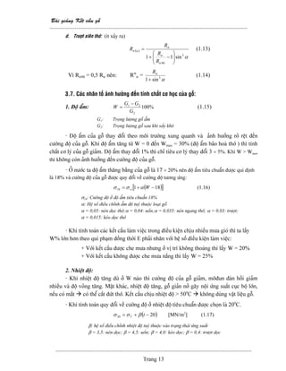 Baìi giaíng Kãút cáúu gäù
--------------------------------------------------------------------------------------------------------
-------------------------------------------------------------------------------------------------------
Trang 13
d. Træåüt xiãn thåï: (êt xaíy ra)
( )
α
α
3
90
sin11 ⎟⎟
⎠
⎞
⎜⎜
⎝
⎛
−+
=
tr
tr
tr
tr
R
R
R
R (1.13)
Vç Rtr90 = 0,5 Rtr nãn: Rα
tr =
α3
sin1+
trR
(1.14)
3.7. Caïc nhán täú aính hæåíng âãún tênh cháút cå hoüc cuía gäù:
1. Âäü áøm: %100
2
21
G
GG
W
−
= (1.15)
G1: Troüng læåüng gäù áøm
G2: Troüng læåüng gäù sau khi sáúy khä
- Âäü áøm cuía gäù thay âäøi theo mäi træåìng xung quanh vaì aính hæåíng roî rãût âãún
cæåìng âäü cuía gäù. Khi âäü áøm tàng tæì W = 0 âãún Wmax = 30% (âäü áøm baîo hoaì thåï ) thç tênh
cháút cå lyï cuía gäù giaím. Âäü áøm thay âäøi 1% thç chè tiãu cå lyï thay âäøi 3 ÷ 5%. Khi W > Wmax
thç khäng coìn aính hæåíng âãún cæåìng âäü cuía gäù.
- ÅÍ næåïc ta âäü áøm thàng bàòng cuía gäù laì 17 ÷ 20% nãn âäü áøm tiãu chuáøn âæåüc qui âënh
laì 18% vaì cæåìng âäü cuía gäù âæåüc quy âäøi vãö cæåìng âäü tæång æïng:
( )[ ]18118 −+= Ww ασσ (1.16)
σ18: Cæåìng âäü åí âäü áøm tiãu chuáøn 18%
α: Hãû säú âiãöu chènh áøm âäü tuyì thuäüc loaûi gäù
α = 0,05: neïn doüc thåï;α = 0,04: uäún;α = 0,035: neïn ngang thåï; α = 0,03: træåüt;
α = 0,015: keïo doüc thåï
- Khi tênh toaïn caïc kãút cáúu laìm viãûc trong âiãöu kiãûn chëu nhiãöu mæa gioï thç ta láúy
W% låïn hån theo qui phaûm âäöng thåìi E phaíi nhán våïi hãû säú âiãöu kiãûn laìm viãûc:
+ Våïi kãút cáúu âæåüc che mæa nhæng åí vë trê khäng thoaïng thç láúy W = 20%
+ Våïi kãút cáúu khäng âæåüc che mæa nàõng thç láúy W = 25%
2. Nhiãût âäü:
- Khi nhiãût âäü tàng duì åí W naìo thç cæåìng âäü cuía gäù giaím, mäâun âaìn häöi giaím
nhiãöu vaì âäü voîng tàng. Màût khaïc, nhiãût âäü tàng, gäù giaín nåí gáy näüi æïng suáút cuûc bäü låïn,
nãúu coï màõt coï thãø càõt âæït thåï. Kãút cáúu chëu nhiãût âäü > 500
C khäng duìng váût liãûu gäù.
- Khi tênh toaïn quy âäøi vãö cæåìng âäü åí nhiãût âäü tiãu chuáøn âæåüc choün laì 200
C.
( )2020 −+= tT βσσ [MN/m2
] (1.17)
β: hãû säú âiãöu chènh nhiãût âäü tuyì thuäüc vaìo traûng thaïi æïng suáút
β = 3,5: neïn doüc; β = 4,5: uäún; β = 4,0: keïo doüc; β = 0,4: træåüt doüc
 