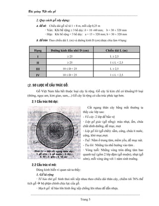 Baìi giaíng Kãút cáúu gäù
--------------------------------------------------------------------------------------------------------
-------------------------------------------------------------------------------------------------------
Trang 5
2. Quy caïch gäù xáy dæûng:
a. Gäù xeí: Chiãöu daìi gäù xeí tæì 1 ÷ 8 m, mäùi cáúp 0,25 m
- Vaïn: Khi bãö räüng ≥ 3 bãö daìy: δ = 10 ÷60 mm; b = 30 ÷ 320 mm
- Häüp: Khi bãö räüng < 3 bãö daìy: a = 15 ÷ 320 mm; b = 30 ÷ 320 mm
b. Gäù troìn: Theo chiãöu daìi L (m) vaì âæåìng kênh D (cm) âæåüc chia laìm 4 haûng:
Haûng Âæåìng kênh âáöu nhoí D (cm) Chiãöu daìi L (m)
I ≥ 25 L ≥ 2,5
II ≥ 25 1 ≤ L < 2,5
III 10 ≤ D < 25 L ≥ 2,5
IV 10 ≤ D < 25 1 ≤ L < 2,5
ξ2. SÅ LÆÅÜC VÃÖ CÁÚU TRUÏC GÄÙ:
Gäù Viãût Nam háöu hãút thuäüc loaûi cáy laï räüng. Gäù cáy laï kim chè coï khoaíng10 loaûi
(thäng, ngoüc am, kim giao, sam,...) Gäù cáy laï räüng coï cáúu truïc phæïc taûp hån.
2.1 Cáúu truïc thä âaûi:
Càõt ngang thán cáy bàòng màõt thæåìng ta
tháúy caïc låïp sau:
- Voí cáy: 2 låïp âãø baío vãû
- Låïp gäù giaïc (gäù säøng): maìu nhaût, áøm, chæïa
cháút dinh dæåîng, dãù muûc, moüt
- Låïp gäù loîi (gäù chãút): sáùm, cæïng, chæïa êt næåïc,
cæïng, khoï muûc,moüt.
- Tuyí: Nàòm åí trung tám, mãöm yãúu, dãù muûc naït.
- Tia loîi: Nhæîng tia nhoí hæåïng vaìo tám .
- Voìng tuäøi: Nhæîng voìng troìn âäöng tám bao
quanh tuyí (gäöm 2 låïp âáûm (gäù muäün), nhaût (gäù
såïm), mäùi voìng æïng våïi 1 nàm sinh træåíng.
2.2 Cáúu truïc vé mä:
Duìng kênh hiãøn vi quan saït ta tháúy:
1. Gäù laï räüng
- Tãú baìo thåï gäù: hçnh thoi näúi xãúp nhau theo chiãöu daìi thán cáy, chiãúm tåïi 76% thãø
têch gäù bäü pháûn chênh chëu læûc cuía gäù.
- Maûch gäù: tãú baìo låïn hçnh äúng xãúp chäöng lãn nhau âãø dáùn nhæûa.
 
