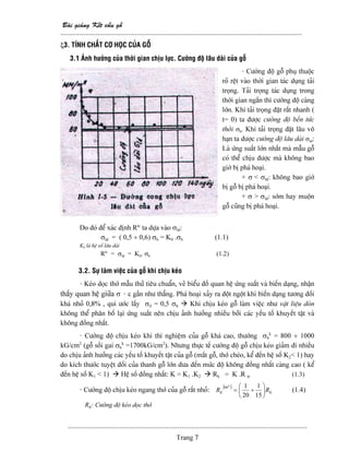 Baìi giaíng Kãút cáúu gäù
--------------------------------------------------------------------------------------------------------
-------------------------------------------------------------------------------------------------------
Trang 7
ξ3. TÊNH CHÁÚT CÅ HOÜC CUÍA GÄÙ
3.1 AÍnh hæåíng cuía thåìi gian chëu læûc. Cæåìng âäü láu daìi cuía gäù
- Cæåìng âäü gäù phuû thuäüc
roî rãût vaìo thåìi gian taïc duûng taíi
troüng. Taíi troüng taïc duûng trong
thåìi gian ngàõn thç cæåìng âäü caìng
låïn. Khi taíi troüng âàût ráút nhanh (
t= 0) ta âæåüc cæåìng âäü bãön tæïc
thåìi σb. Khi taíi troüng âàût láu vä
haûn ta âæåüc cæåìng âäü láu daìi σld:
Laì æïng suáút låïn nháút maì máùu gäù
coï thãø chëu âæåüc maì khäng bao
giåì bë phaï hoaûi.
+ σ < σld: khäng bao giåì
bë gäù bë phaï hoaûi.
+ σ > σld: såïm hay muäün
gäù cuîng bë phaï hoaûi.
Do âoï âãø xaïc âënh Rtc
ta dæûa vaìo σld:
σld = ( 0,5 ÷ 0,6) σb = K0 .σb (1.1)
K0 laì hãû säú láu daìi
Rtc
= σld = K0. σb (1.2)
3.2. Sæû laìm viãûc cuía gäù khi chëu keïo
- Keïo doüc thåï máùu thæí tiãu chuáøn, veî biãøu âäö quan hãû æïng suáút vaì biãún daûng, nháûn
tháúy quan hãû giæîa σ - ε gáön nhæ thàóng. Phaï hoaûi xaíy ra âäüt ngäüt khi biãún daûng tæång âäúi
khaï nhoí 0,8% , qui æåïc láúy σtl = 0,5 σb Khi chëu keïo gäù laìm viãûc nhæ váût liãûu doìn
khäng thãø phán bäú laûi æïng suáút nãn chëu aính hæåíng nhiãöu båíi caïc yãúu täú khuyãút táût vaì
khäng âäöng nháút.
- Cæåìng âäü chëu keïo khi thê nghiãûm cuía gäù khaï cao, thæåìng σb
k
= 800 ÷ 1000
kG/cm2
(gäù säöi gai σb
k
=1700kG/cm2
). Nhæng thæûc tãú cæåìng âäü gäù chëu keïo giaím âi nhiãöu
do chëu aính hæåíng caïc yãúu täú khuyãút táût cuía gäù (màõt gäù, thåï cheïo, kãø âãún hãû säú K2< 1) hay
do kêch thæåïc tuyãût âäúi cuía thanh gäù låïn âæa âãún mæïc âäü khäng âäöng nháút caìng cao ( kãø
âãún hãû säú K1 < 1) Hãû säú âäöng nháút: K = K1 .K2 Rk = K .R tc (1.3)
- Cæåìng âäü chëu keïo ngang thåï cuía gäù ráút nhoí: ( )
KK RR ⎟
⎠
⎞
⎜
⎝
⎛
÷=
15
1
20
10
90
(1.4)
RK: Cæåìng âäü keïo doüc thåï
 