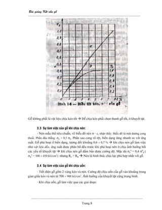 Baìi giaíng Kãút cáúu gäù
--------------------------------------------------------------------------------------------------------
-------------------------------------------------------------------------------------------------------
Trang 8
Gäù khäng phaíi laì váût liãûu chëu keïo täút Âãø chëu keïo phaíi choün thanh gäù täút, êt khuyãút táût.
3.3 Sæû laìm viãûc cuía gäù khi chëu neïn:
- Neïn máùu thæí tiãu chuáøn, veî biãøu âäö neïn σ - ε, nháûn tháúy: Biãøu âäö laì mäüt âæåìng cong
thoaíi. Pháön âáöu thàóng: σtl = 0,5 σb. Pháön sau cong roî rãût, biãún daûng tàng nhanh so våïi æïng
suáút. Gäù phaï hoaûi åí biãún daûng, tæång âäúi khoaíng 0,6 ÷ 0,7 % khi chëu neïn gäù laìm viãûc
nhæ váût liãûu deío, æïng suáút âæåüc phán bäú âãöu træåïc khi phaï hoaûi nãn êt chëu aính hæåíng båíi
caïc yãúu täú khuyãút táût khi chëu neïn gäù âaím baío âæåüc cæåìng âäü. Màûc duì σk
b
= 0,4 σb
k (
σK
b
= 300 ÷ 450 kG/cm2
) nhæng Rn > RK Neïn laì hçnh thæïc chëu læûc phuì håüp nháút våïi gäù.
3.4 Sæû laìm viãûc cuía gäù khi chëu uäún:
- Tiãút diãûn gäù gäöm 2 vuìng keïo vaì neïn. Cæåìng âäü chëu uäún cuía gäù vaìo khoaíng trung
gian giæîa keïo vaì neïn tæì 700 ÷ 900 kG/cm2
. Aính hæåíng cuía khuyãút táût cuîng trung bçnh.
- Khi chëu uäún, gäù laìm viãûc qua caïc giai âoaûn:
 