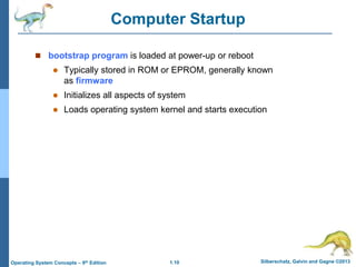 1.10 Silberschatz, Galvin and Gagne ©2013Operating System Concepts – 9th Edition
Computer Startup
 bootstrap program is loaded at power-up or reboot
 Typically stored in ROM or EPROM, generally known
as firmware
 Initializes all aspects of system
 Loads operating system kernel and starts execution
 