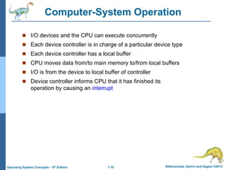 1.12 Silberschatz, Galvin and Gagne ©2013Operating System Concepts – 9th Edition
Computer-System Operation
 I/O devices and the CPU can execute concurrently
 Each device controller is in charge of a particular device type
 Each device controller has a local buffer
 CPU moves data from/to main memory to/from local buffers
 I/O is from the device to local buffer of controller
 Device controller informs CPU that it has finished its
operation by causing an interrupt
 