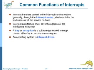 1.13 Silberschatz, Galvin and Gagne ©2013Operating System Concepts – 9th Edition
Common Functions of Interrupts
 Interrupt transfers control to the interrupt service routine
generally, through the interrupt vector, which contains the
addresses of all the service routines
 Interrupt architecture must save the address of the
interrupted instruction
 A trap or exception is a software-generated interrupt
caused either by an error or a user request
 An operating system is interrupt driven
 