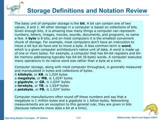 1.17 Silberschatz, Galvin and Gagne ©2013Operating System Concepts – 9th Edition
Storage Definitions and Notation Review
The basic unit of computer storage is the bit. A bit can contain one of two
values, 0 and 1. All other storage in a computer is based on collections of bits.
Given enough bits, it is amazing how many things a computer can represent:
numbers, letters, images, movies, sounds, documents, and programs, to name
a few. A byte is 8 bits, and on most computers it is the smallest convenient
chunk of storage. For example, most computers don’t have an instruction to
move a bit but do have one to move a byte. A less common term is word,
which is a given computer architecture’s native unit of data. A word is made up
of one or more bytes. For example, a computer that has 64-bit registers and 64-
bit memory addressing typically has 64-bit (8-byte) words. A computer executes
many operations in its native word size rather than a byte at a time.
Computer storage, along with most computer throughput, is generally measured
and manipulated in bytes and collections of bytes.
A kilobyte, or KB, is 1,024 bytes
a megabyte, or MB, is 1,0242 bytes
a gigabyte, or GB, is 1,0243 bytes
a terabyte, or TB, is 1,0244 bytes
a petabyte, or PB, is 1,0245 bytes
Computer manufacturers often round off these numbers and say that a
megabyte is 1 million bytes and a gigabyte is 1 billion bytes. Networking
measurements are an exception to this general rule; they are given in bits
(because networks move data a bit at a time).
 