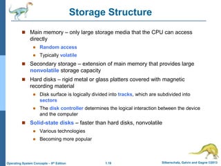 1.18 Silberschatz, Galvin and Gagne ©2013Operating System Concepts – 9th Edition
Storage Structure
 Main memory – only large storage media that the CPU can access
directly
 Random access
 Typically volatile
 Secondary storage – extension of main memory that provides large
nonvolatile storage capacity
 Hard disks – rigid metal or glass platters covered with magnetic
recording material
 Disk surface is logically divided into tracks, which are subdivided into
sectors
 The disk controller determines the logical interaction between the device
and the computer
 Solid-state disks – faster than hard disks, nonvolatile
 Various technologies
 Becoming more popular
 