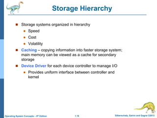 1.19 Silberschatz, Galvin and Gagne ©2013Operating System Concepts – 9th Edition
Storage Hierarchy
 Storage systems organized in hierarchy
 Speed
 Cost
 Volatility
 Caching – copying information into faster storage system;
main memory can be viewed as a cache for secondary
storage
 Device Driver for each device controller to manage I/O
 Provides uniform interface between controller and
kernel
 