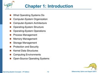 1.2 Silberschatz, Galvin and Gagne ©2013Operating System Concepts – 9th Edition
Chapter 1: Introduction
 What Operating Systems Do
 Computer-System Organization
 Computer-System Architecture
 Operating-System Structure
 Operating-System Operations
 Process Management
 Memory Management
 Storage Management
 Protection and Security
 Kernel Data Structures
 Computing Environments
 Open-Source Operating Systems
 