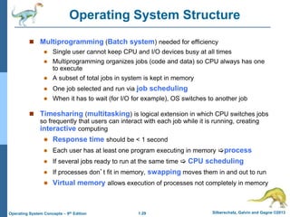 1.29 Silberschatz, Galvin and Gagne ©2013Operating System Concepts – 9th Edition
Operating System Structure
 Multiprogramming (Batch system) needed for efficiency
 Single user cannot keep CPU and I/O devices busy at all times
 Multiprogramming organizes jobs (code and data) so CPU always has one
to execute
 A subset of total jobs in system is kept in memory
 One job selected and run via job scheduling
 When it has to wait (for I/O for example), OS switches to another job
 Timesharing (multitasking) is logical extension in which CPU switches jobs
so frequently that users can interact with each job while it is running, creating
interactive computing
 Response time should be < 1 second
 Each user has at least one program executing in memory process
 If several jobs ready to run at the same time  CPU scheduling
 If processes don’t fit in memory, swapping moves them in and out to run
 Virtual memory allows execution of processes not completely in memory
 