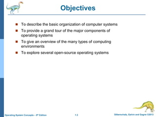 1.3 Silberschatz, Galvin and Gagne ©2013Operating System Concepts – 9th Edition
Objectives
 To describe the basic organization of computer systems
 To provide a grand tour of the major components of
operating systems
 To give an overview of the many types of computing
environments
 To explore several open-source operating systems
 