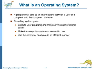 1.4 Silberschatz, Galvin and Gagne ©2013Operating System Concepts – 9th Edition
What is an Operating System?
 A program that acts as an intermediary between a user of a
computer and the computer hardware
 Operating system goals:
 Execute user programs and make solving user problems
easier
 Make the computer system convenient to use
 Use the computer hardware in an efficient manner
 