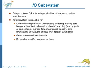 1.41 Silberschatz, Galvin and Gagne ©2013Operating System Concepts – 9th Edition
I/O Subsystem
 One purpose of OS is to hide peculiarities of hardware devices
from the user
 I/O subsystem responsible for
 Memory management of I/O including buffering (storing data
temporarily while it is being transferred), caching (storing parts
of data in faster storage for performance), spooling (the
overlapping of output of one job with input of other jobs)
 General device-driver interface
 Drivers for specific hardware devices
 