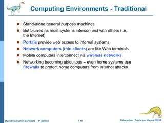 1.46 Silberschatz, Galvin and Gagne ©2013Operating System Concepts – 9th Edition
Computing Environments - Traditional
 Stand-alone general purpose machines
 But blurred as most systems interconnect with others (i.e.,
the Internet)
 Portals provide web access to internal systems
 Network computers (thin clients) are like Web terminals
 Mobile computers interconnect via wireless networks
 Networking becoming ubiquitous – even home systems use
firewalls to protect home computers from Internet attacks
 
