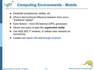 1.47 Silberschatz, Galvin and Gagne ©2013Operating System Concepts – 9th Edition
Computing Environments - Mobile
 Handheld smartphones, tablets, etc
 What is the functional difference between them and a
“traditional” laptop?
 Extra feature – more OS features (GPS, gyroscope)
 Allows new types of apps like augmented reality
 Use IEEE 802.11 wireless, or cellular data networks for
connectivity
 Leaders are Apple iOS and Google Android
 