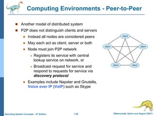 1.50 Silberschatz, Galvin and Gagne ©2013Operating System Concepts – 9th Edition
Computing Environments - Peer-to-Peer
 Another model of distributed system
 P2P does not distinguish clients and servers
 Instead all nodes are considered peers
 May each act as client, server or both
 Node must join P2P network
 Registers its service with central
lookup service on network, or
 Broadcast request for service and
respond to requests for service via
discovery protocol
 Examples include Napster and Gnutella,
Voice over IP (VoIP) such as Skype
 