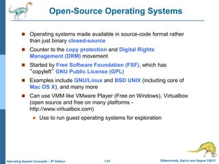 1.57 Silberschatz, Galvin and Gagne ©2013Operating System Concepts – 9th Edition
Open-Source Operating Systems
 Operating systems made available in source-code format rather
than just binary closed-source
 Counter to the copy protection and Digital Rights
Management (DRM) movement
 Started by Free Software Foundation (FSF), which has
“copyleft” GNU Public License (GPL)
 Examples include GNU/Linux and BSD UNIX (including core of
Mac OS X), and many more
 Can use VMM like VMware Player (Free on Windows), Virtualbox
(open source and free on many platforms -
http://www.virtualbox.com)
 Use to run guest operating systems for exploration
 