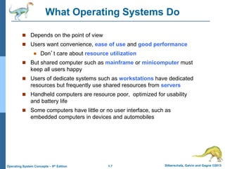 1.7 Silberschatz, Galvin and Gagne ©2013Operating System Concepts – 9th Edition
What Operating Systems Do
 Depends on the point of view
 Users want convenience, ease of use and good performance
 Don’t care about resource utilization
 But shared computer such as mainframe or minicomputer must
keep all users happy
 Users of dedicate systems such as workstations have dedicated
resources but frequently use shared resources from servers
 Handheld computers are resource poor, optimized for usability
and battery life
 Some computers have little or no user interface, such as
embedded computers in devices and automobiles
 
