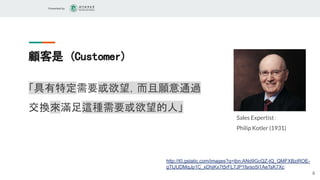 Presented by
顧客是 (Customer)
「具有特定需要或欲望，而且願意通過
交換來滿足這種需要或欲望的人」
8
http://t0.gstatic.com/images?q=tbn:ANd9GcQZ-tQ_QMFXBziROE-
gTtJUDMqJp1C_xDhjKx7t5rFL7JP1fsrso5I1AeTsK7Xc
Sales Expertist：
Philip Kotler (1931)
 