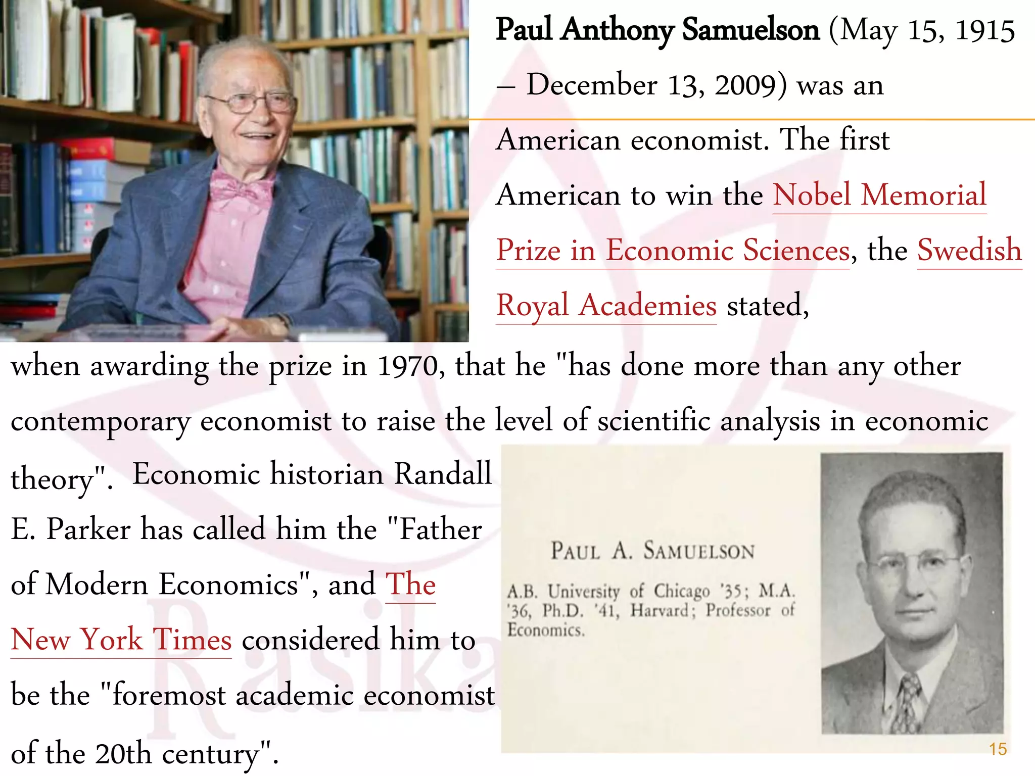 Paul Anthony Samuelson (May 15, 1915
– December 13, 2009) was an
American economist. The first
American to win the Nobel Memorial
Prize in Economic Sciences, the Swedish
Royal Academies stated,
Economic historian Randall
E. Parker has called him the "Father
of Modern Economics", and The
New York Times considered him to
be the "foremost academic economist
of the 20th century".
when awarding the prize in 1970, that he "has done more than any other
contemporary economist to raise the level of scientific analysis in economic
theory".
15
 