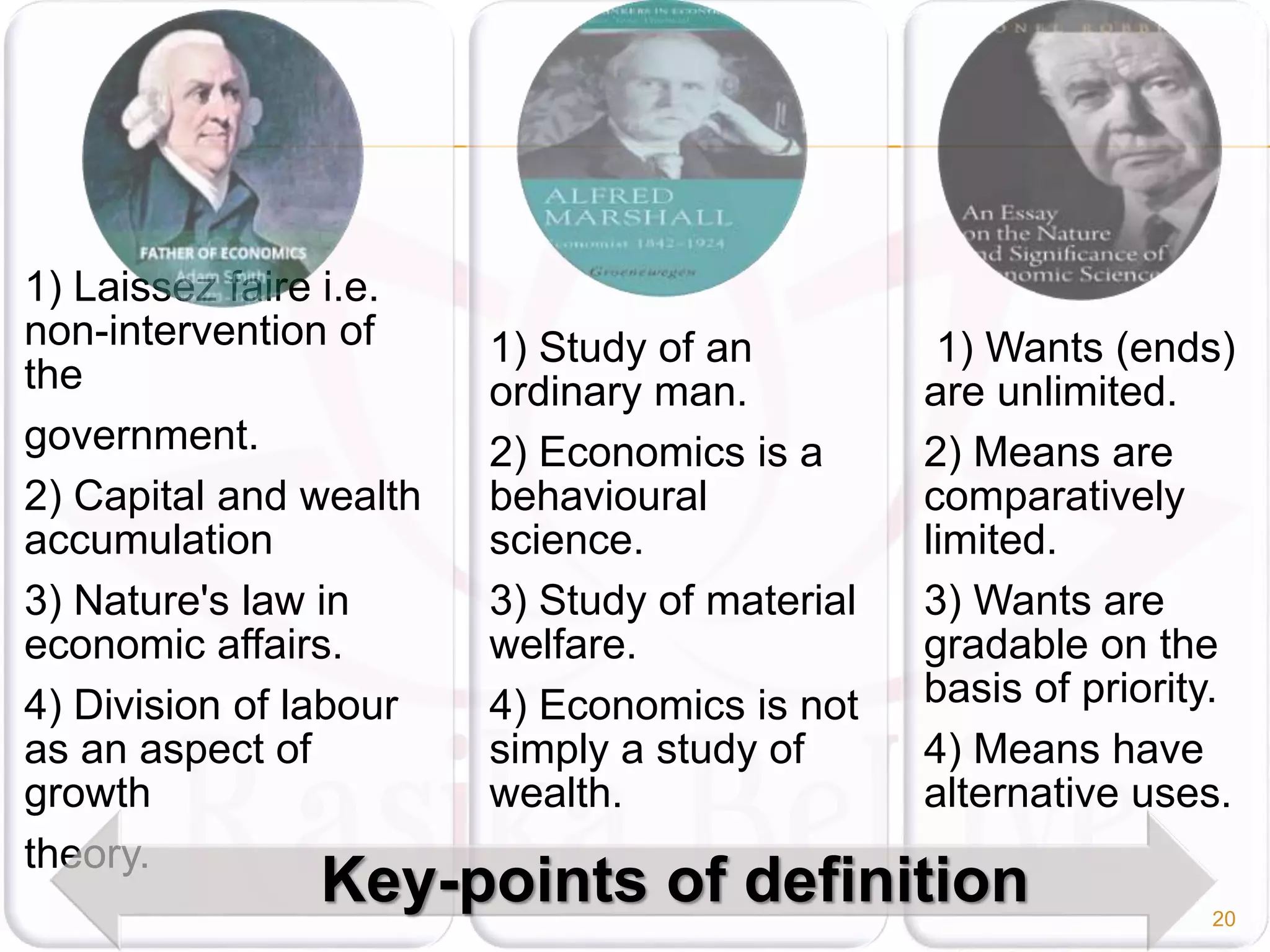 1) Laissez faire i.e.
non-intervention of
the
government.
2) Capital and wealth
accumulation
3) Nature's law in
economic affairs.
4) Division of labour
as an aspect of
growth
theory.
1) Study of an
ordinary man.
2) Economics is a
behavioural
science.
3) Study of material
welfare.
4) Economics is not
simply a study of
wealth.
1) Wants (ends)
are unlimited.
2) Means are
comparatively
limited.
3) Wants are
gradable on the
basis of priority.
4) Means have
alternative uses.
Key-points of definition 20
 