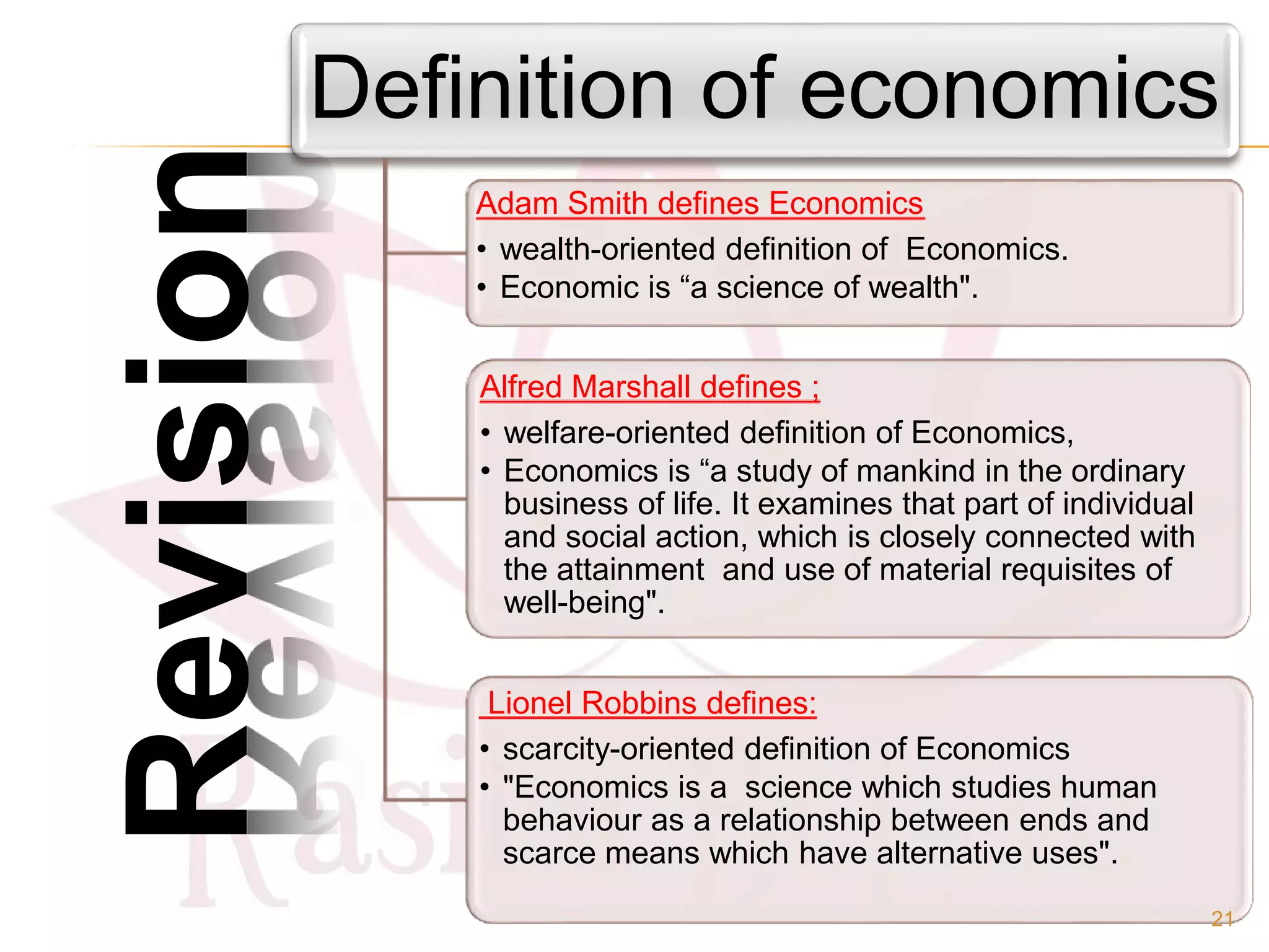 Definition of economics
Alfred Marshall defines ;
• welfare-oriented definition of Economics,
• Economics is “a study of mankind in the ordinary
business of life. It examines that part of individual
and social action, which is closely connected with
the attainment and use of material requisites of
well-being".
Lionel Robbins defines:
• scarcity-oriented definition of Economics
• "Economics is a science which studies human
behaviour as a relationship between ends and
scarce means which have alternative uses".
Adam Smith defines Economics
• wealth-oriented definition of Economics.
• Economic is “a science of wealth".
Revision
21
 