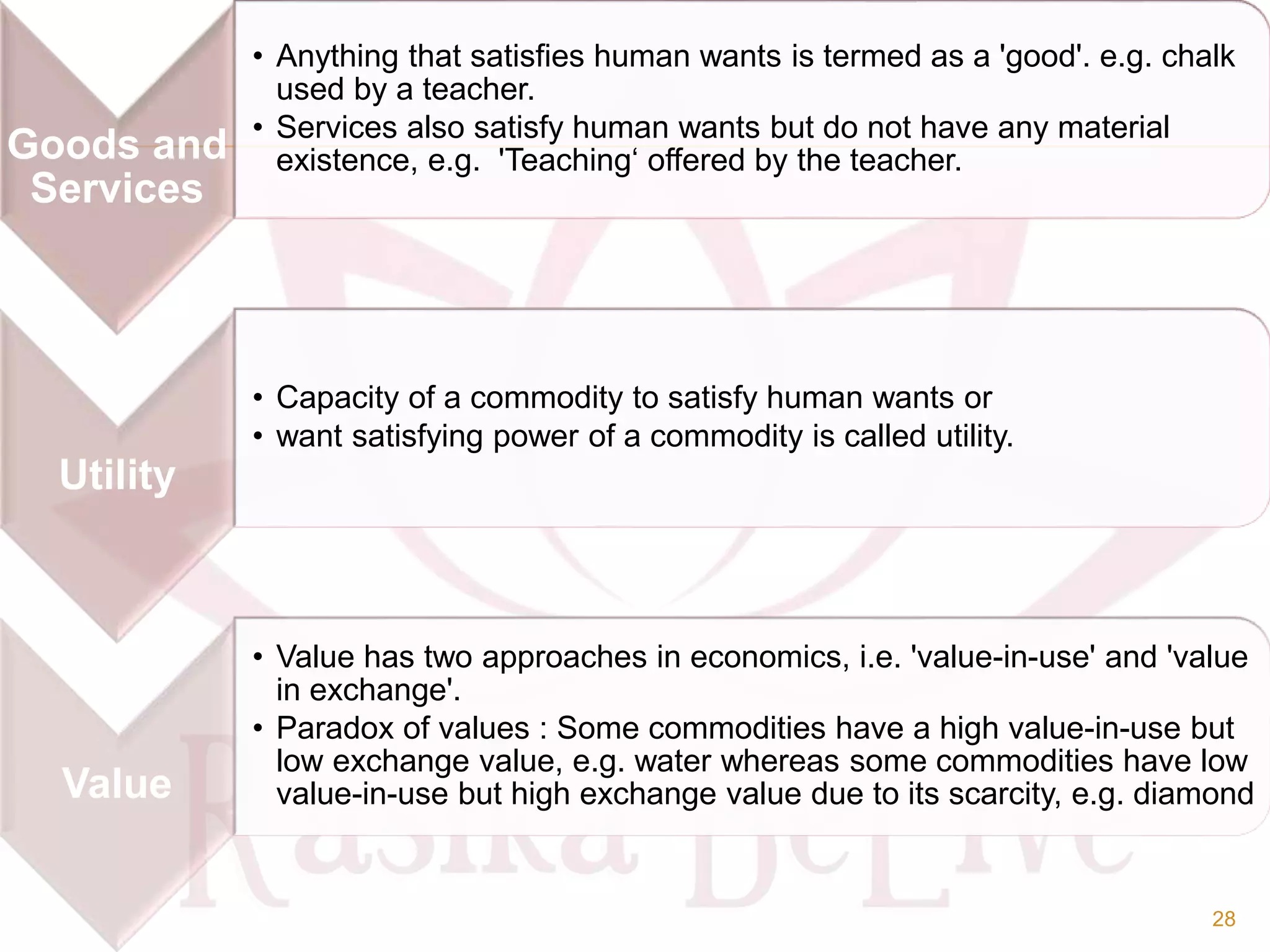 Goods and
Services
• Anything that satisfies human wants is termed as a 'good'. e.g. chalk
used by a teacher.
• Services also satisfy human wants but do not have any material
existence, e.g. 'Teaching‘ offered by the teacher.
Utility
• Capacity of a commodity to satisfy human wants or
• want satisfying power of a commodity is called utility.
Value
• Value has two approaches in economics, i.e. 'value-in-use' and 'value
in exchange'.
• Paradox of values : Some commodities have a high value-in-use but
low exchange value, e.g. water whereas some commodities have low
value-in-use but high exchange value due to its scarcity, e.g. diamond
28
 