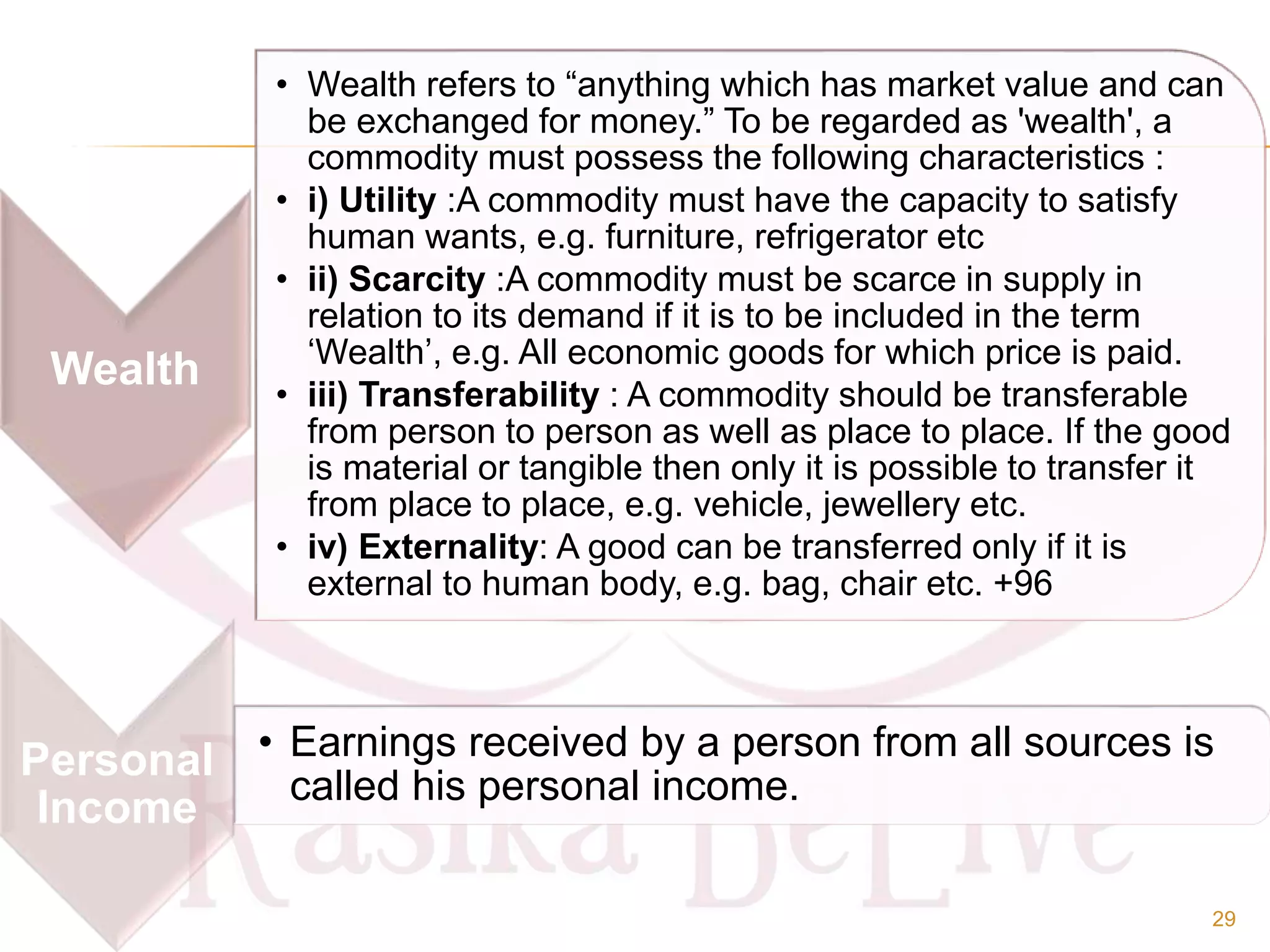 Wealth
• Wealth refers to “anything which has market value and can
be exchanged for money.” To be regarded as 'wealth', a
commodity must possess the following characteristics :
• i) Utility :A commodity must have the capacity to satisfy
human wants, e.g. furniture, refrigerator etc
• ii) Scarcity :A commodity must be scarce in supply in
relation to its demand if it is to be included in the term
‘Wealth’, e.g. All economic goods for which price is paid.
• iii) Transferability : A commodity should be transferable
from person to person as well as place to place. If the good
is material or tangible then only it is possible to transfer it
from place to place, e.g. vehicle, jewellery etc.
• iv) Externality: A good can be transferred only if it is
external to human body, e.g. bag, chair etc. +96
Personal
Income
• Earnings received by a person from all sources is
called his personal income.
29
 