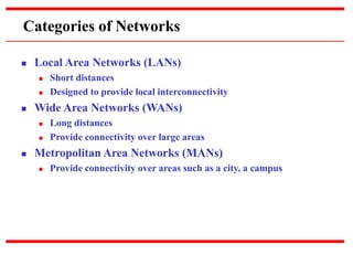 Categories of Networks
 Local Area Networks (LANs)
 Short distances
 Designed to provide local interconnectivity
 Wide Area Networks (WANs)
 Long distances
 Provide connectivity over large areas
 Metropolitan Area Networks (MANs)
 Provide connectivity over areas such as a city, a campus
 
