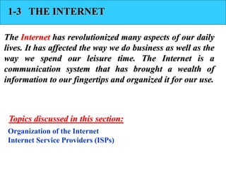 1-3 THE INTERNET
The Internet has revolutionized many aspects of our daily
lives. It has affected the way we do business as well as the
way we spend our leisure time. The Internet is a
communication system that has brought a wealth of
information to our fingertips and organized it for our use.
Organization of the Internet
Internet Service Providers (ISPs)
Topics discussed in this section:
 
