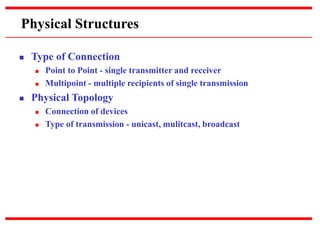 Physical Structures
 Type of Connection
 Point to Point - single transmitter and receiver
 Multipoint - multiple recipients of single transmission
 Physical Topology
 Connection of devices
 Type of transmission - unicast, mulitcast, broadcast
 
