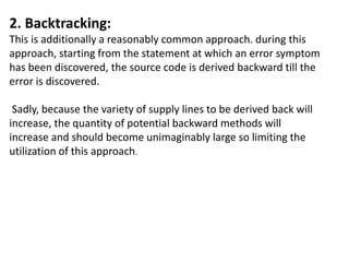 2. Backtracking:
This is additionally a reasonably common approach. during this
approach, starting from the statement at which an error symptom
has been discovered, the source code is derived backward till the
error is discovered.
Sadly, because the variety of supply lines to be derived back will
increase, the quantity of potential backward methods will
increase and should become unimaginably large so limiting the
utilization of this approach.
 