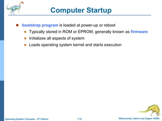 1.10 Silberschatz, Galvin and Gagne ©2009
Operating System Concepts – 8th Edition
Computer Startup
 bootstrap program is loaded at power-up or reboot
 Typically stored in ROM or EPROM, generally known as firmware
 Initializes all aspects of system
 Loads operating system kernel and starts execution
 