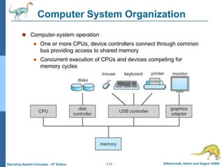 1.11 Silberschatz, Galvin and Gagne ©2009
Operating System Concepts – 8th Edition
Computer System Organization
 Computer-system operation
 One or more CPUs, device controllers connect through common
bus providing access to shared memory
 Concurrent execution of CPUs and devices competing for
memory cycles
 