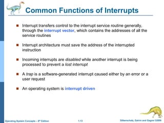 1.13 Silberschatz, Galvin and Gagne ©2009
Operating System Concepts – 8th Edition
Common Functions of Interrupts
 Interrupt transfers control to the interrupt service routine generally,
through the interrupt vector, which contains the addresses of all the
service routines
 Interrupt architecture must save the address of the interrupted
instruction
 Incoming interrupts are disabled while another interrupt is being
processed to prevent a lost interrupt
 A trap is a software-generated interrupt caused either by an error or a
user request
 An operating system is interrupt driven
 