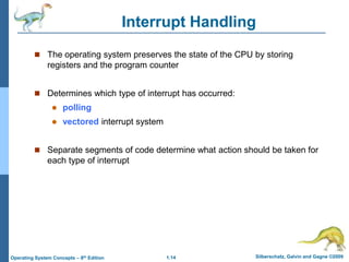 1.14 Silberschatz, Galvin and Gagne ©2009
Operating System Concepts – 8th Edition
Interrupt Handling
 The operating system preserves the state of the CPU by storing
registers and the program counter
 Determines which type of interrupt has occurred:
 polling
 vectored interrupt system
 Separate segments of code determine what action should be taken for
each type of interrupt
 