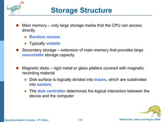 1.18 Silberschatz, Galvin and Gagne ©2009
Operating System Concepts – 8th Edition
Storage Structure
 Main memory – only large storage media that the CPU can access
directly
 Random access
 Typically volatile
 Secondary storage – extension of main memory that provides large
nonvolatile storage capacity
 Magnetic disks – rigid metal or glass platters covered with magnetic
recording material
 Disk surface is logically divided into tracks, which are subdivided
into sectors
 The disk controller determines the logical interaction between the
device and the computer
 