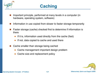1.21 Silberschatz, Galvin and Gagne ©2009
Operating System Concepts – 8th Edition
Caching
 Important principle, performed at many levels in a computer (in
hardware, operating system, software)
 Information in use copied from slower to faster storage temporarily
 Faster storage (cache) checked first to determine if information is
there
 If it is, information used directly from the cache (fast)
 If not, data copied to cache and used there
 Cache smaller than storage being cached
 Cache management important design problem
 Cache size and replacement policy
 