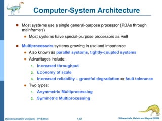1.22 Silberschatz, Galvin and Gagne ©2009
Operating System Concepts – 8th Edition
Computer-System Architecture
 Most systems use a single general-purpose processor (PDAs through
mainframes)
 Most systems have special-purpose processors as well
 Multiprocessors systems growing in use and importance
 Also known as parallel systems, tightly-coupled systems
 Advantages include:
1. Increased throughput
2. Economy of scale
3. Increased reliability – graceful degradation or fault tolerance
 Two types:
1. Asymmetric Multiprocessing
2. Symmetric Multiprocessing
 