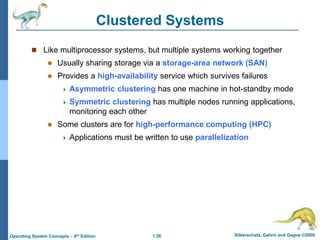 1.26 Silberschatz, Galvin and Gagne ©2009
Operating System Concepts – 8th Edition
Clustered Systems
 Like multiprocessor systems, but multiple systems working together
 Usually sharing storage via a storage-area network (SAN)
 Provides a high-availability service which survives failures
 Asymmetric clustering has one machine in hot-standby mode
 Symmetric clustering has multiple nodes running applications,
monitoring each other
 Some clusters are for high-performance computing (HPC)
 Applications must be written to use parallelization
 