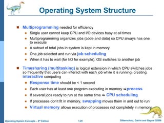 1.28 Silberschatz, Galvin and Gagne ©2009
Operating System Concepts – 8th Edition
Operating System Structure
 Multiprogramming needed for efficiency
 Single user cannot keep CPU and I/O devices busy at all times
 Multiprogramming organizes jobs (code and data) so CPU always has one
to execute
 A subset of total jobs in system is kept in memory
 One job selected and run via job scheduling
 When it has to wait (for I/O for example), OS switches to another job
 Timesharing (multitasking) is logical extension in which CPU switches jobs
so frequently that users can interact with each job while it is running, creating
interactive computing
 Response time should be < 1 second
 Each user has at least one program executing in memory process
 If several jobs ready to run at the same time  CPU scheduling
 If processes don’t fit in memory, swapping moves them in and out to run
 Virtual memory allows execution of processes not completely in memory
 