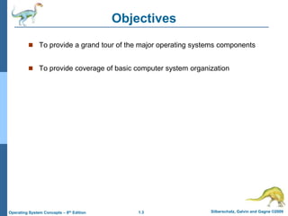 1.3 Silberschatz, Galvin and Gagne ©2009
Operating System Concepts – 8th Edition
Objectives
 To provide a grand tour of the major operating systems components
 To provide coverage of basic computer system organization
 