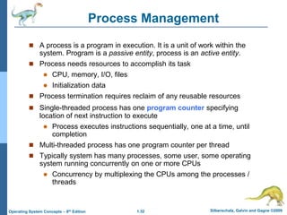 1.32 Silberschatz, Galvin and Gagne ©2009
Operating System Concepts – 8th Edition
Process Management
 A process is a program in execution. It is a unit of work within the
system. Program is a passive entity, process is an active entity.
 Process needs resources to accomplish its task
 CPU, memory, I/O, files
 Initialization data
 Process termination requires reclaim of any reusable resources
 Single-threaded process has one program counter specifying
location of next instruction to execute
 Process executes instructions sequentially, one at a time, until
completion
 Multi-threaded process has one program counter per thread
 Typically system has many processes, some user, some operating
system running concurrently on one or more CPUs
 Concurrency by multiplexing the CPUs among the processes /
threads
 