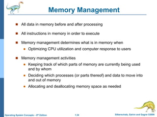1.34 Silberschatz, Galvin and Gagne ©2009
Operating System Concepts – 8th Edition
Memory Management
 All data in memory before and after processing
 All instructions in memory in order to execute
 Memory management determines what is in memory when
 Optimizing CPU utilization and computer response to users
 Memory management activities
 Keeping track of which parts of memory are currently being used
and by whom
 Deciding which processes (or parts thereof) and data to move into
and out of memory
 Allocating and deallocating memory space as needed
 