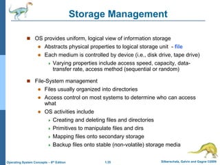 1.35 Silberschatz, Galvin and Gagne ©2009
Operating System Concepts – 8th Edition
Storage Management
 OS provides uniform, logical view of information storage
 Abstracts physical properties to logical storage unit - file
 Each medium is controlled by device (i.e., disk drive, tape drive)
 Varying properties include access speed, capacity, data-
transfer rate, access method (sequential or random)
 File-System management
 Files usually organized into directories
 Access control on most systems to determine who can access
what
 OS activities include
 Creating and deleting files and directories
 Primitives to manipulate files and dirs
 Mapping files onto secondary storage
 Backup files onto stable (non-volatile) storage media
 