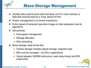1.36 Silberschatz, Galvin and Gagne ©2009
Operating System Concepts – 8th Edition
Mass-Storage Management
 Usually disks used to store data that does not fit in main memory or
data that must be kept for a “long” period of time
 Proper management is of central importance
 Entire speed of computer operation hinges on disk subsystem and its
algorithms
 OS activities
 Free-space management
 Storage allocation
 Disk scheduling
 Some storage need not be fast
 Tertiary storage includes optical storage, magnetic tape
 Still must be managed – by OS or applications
 Varies between WORM (write-once, read-many-times) and RW
(read-write)
 