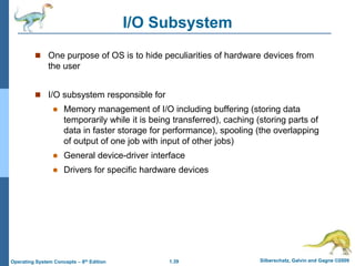 1.39 Silberschatz, Galvin and Gagne ©2009
Operating System Concepts – 8th Edition
I/O Subsystem
 One purpose of OS is to hide peculiarities of hardware devices from
the user
 I/O subsystem responsible for
 Memory management of I/O including buffering (storing data
temporarily while it is being transferred), caching (storing parts of
data in faster storage for performance), spooling (the overlapping
of output of one job with input of other jobs)
 General device-driver interface
 Drivers for specific hardware devices
 